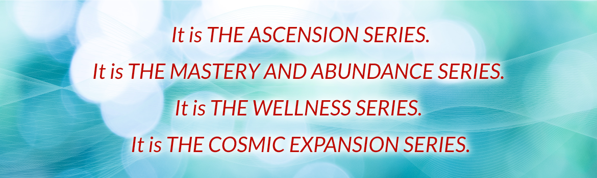 It is the ascension series. It is the mastery and abundance series, It is the wellness series. It is the cosmic expansion series.